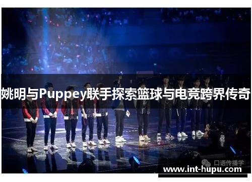 姚明与Puppey联手探索篮球与电竞跨界传奇